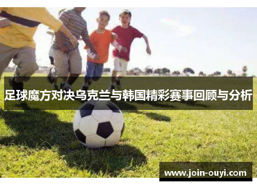 足球魔方对决乌克兰与韩国精彩赛事回顾与分析